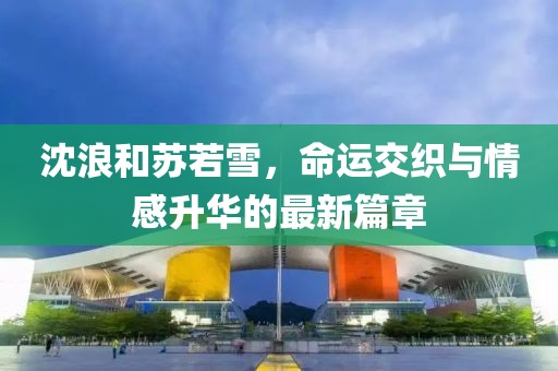 沈浪和苏若雪，命运交织与情感升华的最新篇章