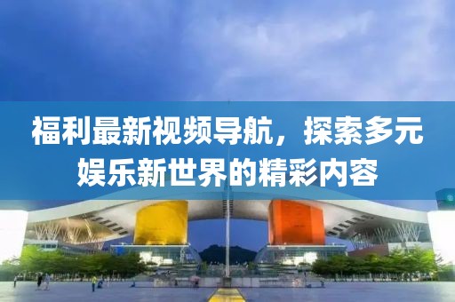 福利最新视频导航，探索多元娱乐新世界的精彩内容