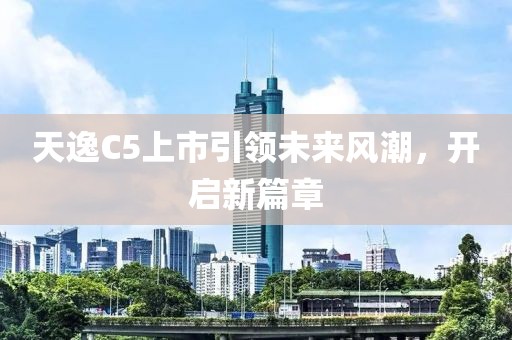 天逸C5上市引领未来风潮，开启新篇章