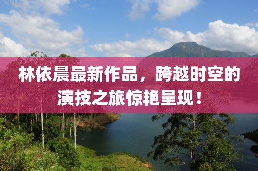 林依晨最新作品，跨越时空的演技之旅惊艳呈现！