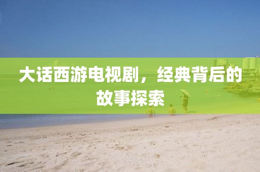 大话西游电视剧，经典背后的故事探索