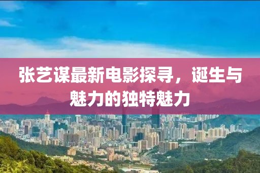 张艺谋最新电影探寻，诞生与魅力的独特魅力