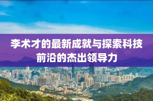 李术才的最新成就与探索科技前沿的杰出领导力