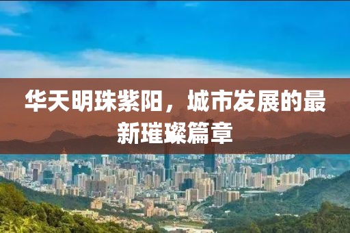 华天明珠紫阳，城市发展的最新璀璨篇章