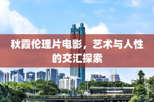 秋霞伦理片电影，艺术与人性的交汇探索