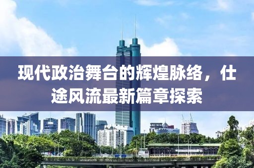 现代政治舞台的辉煌脉络，仕途风流最新篇章探索