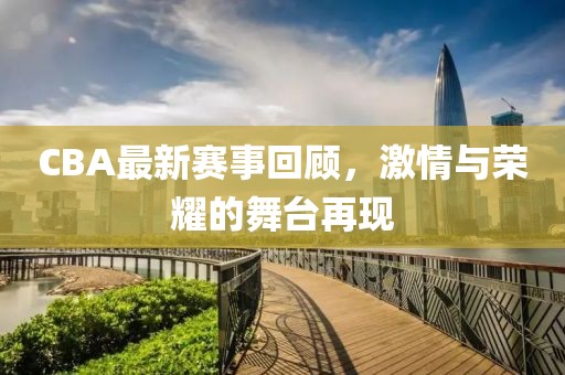 CBA最新赛事回顾，激情与荣耀的舞台再现