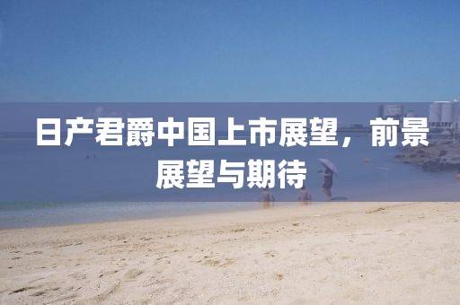 日产君爵中国上市展望，前景展望与期待