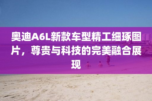 奥迪A6L新款车型精工细琢图片，尊贵与科技的完美融合展现