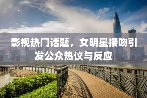 影视热门话题，女明星接吻引发公众热议与反应