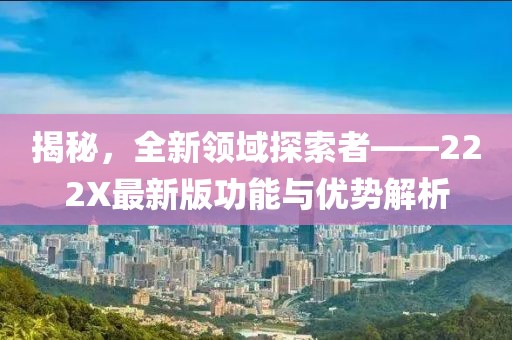 揭秘，全新领域探索者——222X最新版功能与优势解析