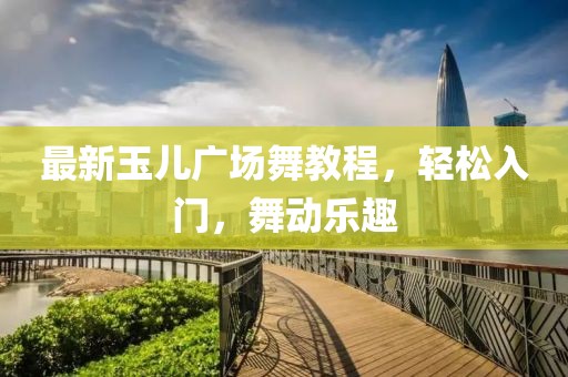 最新玉儿广场舞教程，轻松入门，舞动乐趣