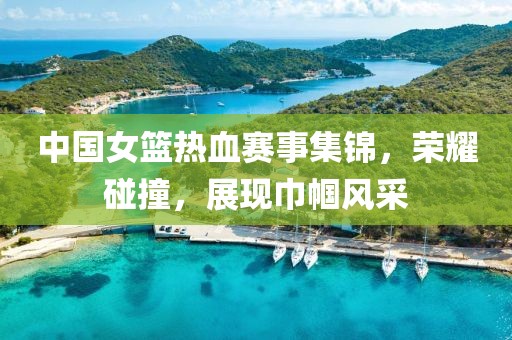 中国女篮热血赛事集锦，荣耀碰撞，展现巾帼风采