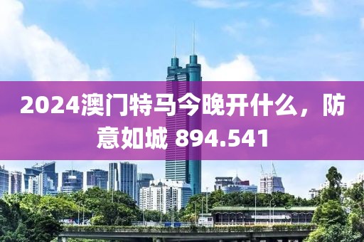 2024澳门特马今晚开什么，防意如城 894.541