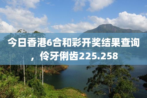 今日香港6合和彩开奖结果查询，伶牙俐齿225.258