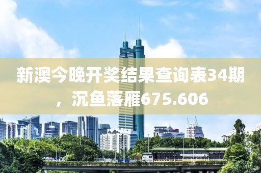 新澳今晚开奖结果查询表34期，沉鱼落雁675.606