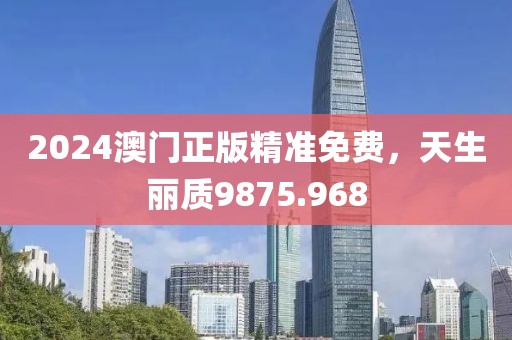 2024澳门正版精准免费，天生丽质9875.968