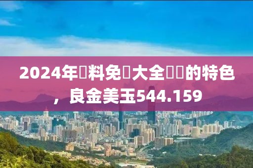 2024年資料免費大全優勢的特色，良金美玉544.159