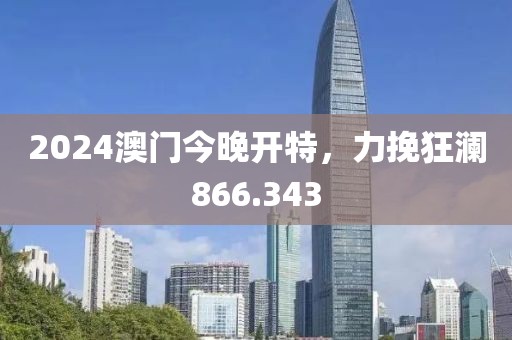 2024澳门今晚开特，力挽狂澜866.343