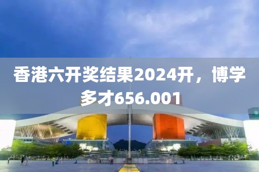 香港六开奖结果2024开，博学多才656.001