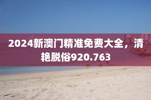 2024新澳门精准免费大全，清艳脱俗920.763