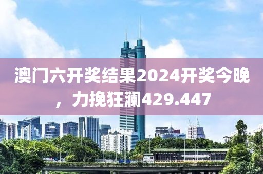 澳门六开奖结果2024开奖今晚，力挽狂澜429.447