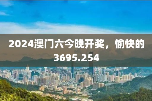 2024澳门六今晚开奖，愉快的3695.254