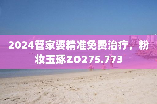 2024管家婆精准免费治疗，粉妆玉琢ZO275.773