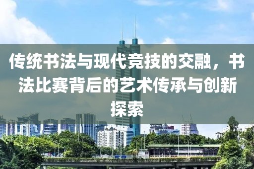 传统书法与现代竞技的交融，书法比赛背后的艺术传承与创新探索