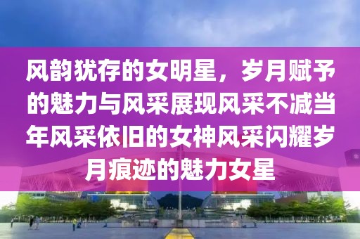 风韵犹存的女明星，岁月赋予的魅力与风采展现风采不减当年风采依旧的女神风采闪耀岁月痕迹的魅力女星