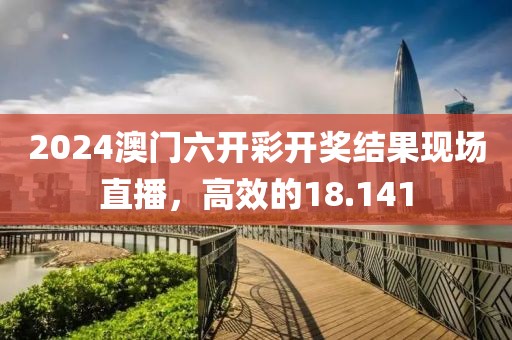 2024澳门六开彩开奖结果现场直播，高效的18.141