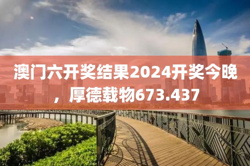 澳门六开奖结果2024开奖今晚，厚德载物673.437
