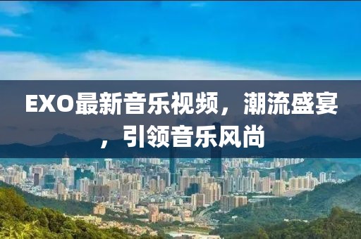 EXO最新音乐视频，潮流盛宴，引领音乐风尚