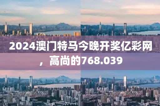 2024澳门特马今晚开奖亿彩网，高尚的768.039