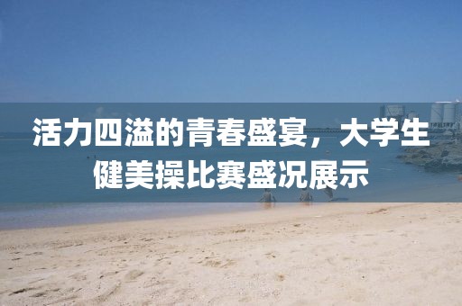 活力四溢的青春盛宴，大学生健美操比赛盛况展示