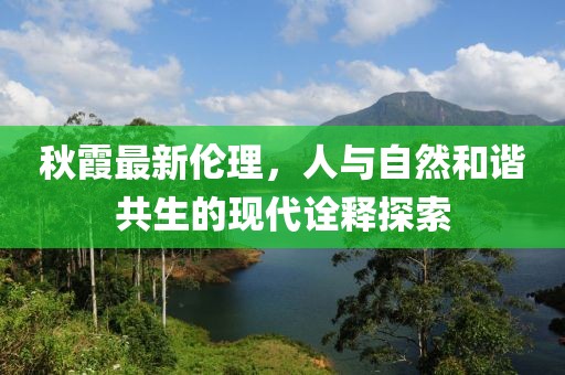 秋霞最新伦理，人与自然和谐共生的现代诠释探索