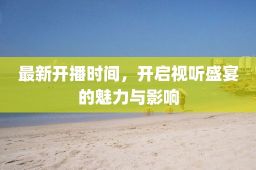 最新开播时间，开启视听盛宴的魅力与影响