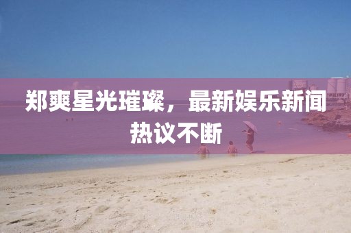 郑爽星光璀璨，最新娱乐新闻热议不断