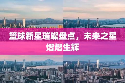 篮球新星璀璨盘点，未来之星熠熠生辉