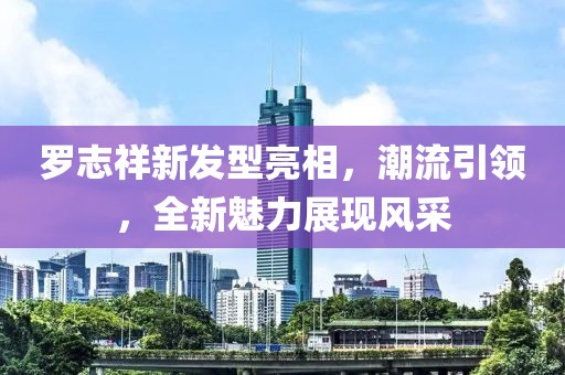 罗志祥新发型亮相，潮流引领，全新魅力展现风采