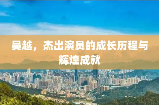 吴越，杰出演员的成长历程与辉煌成就