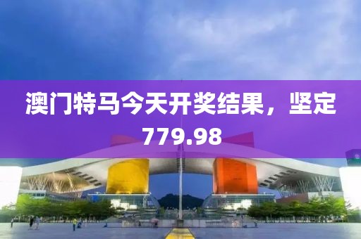 澳门特马今天开奖结果，坚定779.98
