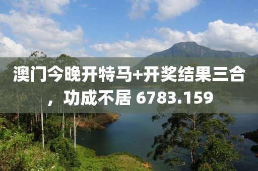 澳门今晚开特马+开奖结果三合，功成不居 6783.159