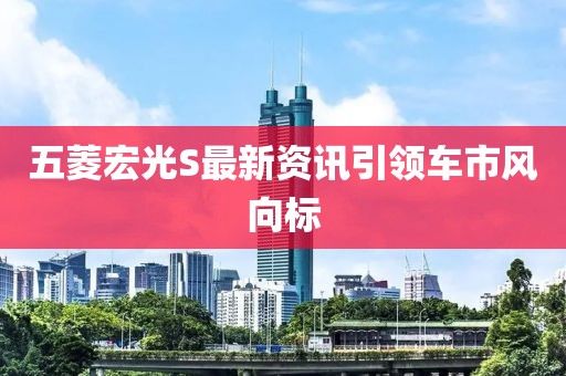 五菱宏光S最新资讯引领车市风向标