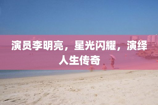 演员李明亮，星光闪耀，演绎人生传奇