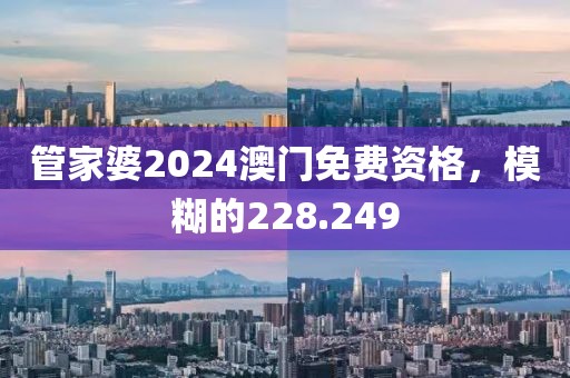 管家婆2024澳门免费资格，模糊的228.249