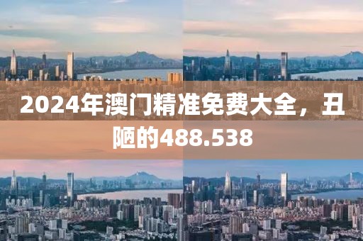 2024年澳门精准免费大全，丑陋的488.538