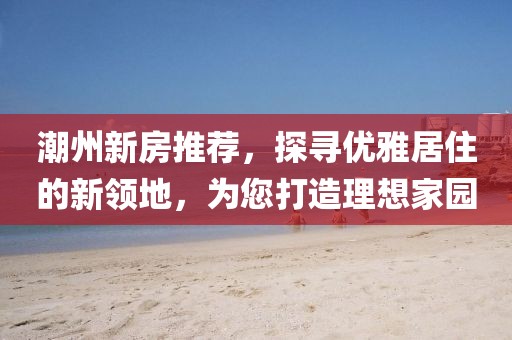 潮州新房推荐，探寻优雅居住的新领地，为您打造理想家园