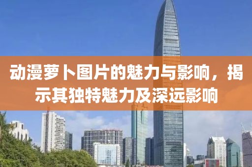 动漫萝卜图片的魅力与影响，揭示其独特魅力及深远影响