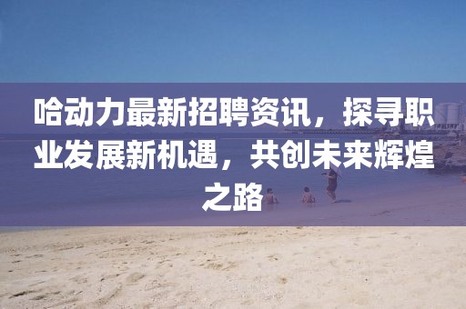 哈动力最新招聘资讯，探寻职业发展新机遇，共创未来辉煌之路